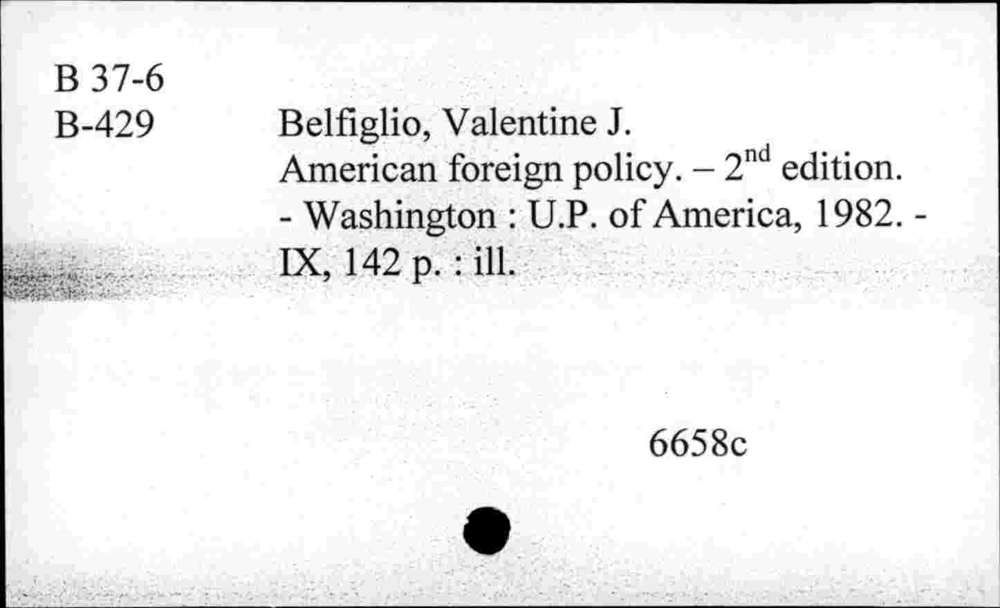 ﻿B 37-6 B-429

Belfiglio, Valentine J.
American foreign policy. - 2nd edition.
- Washington : U.P. of America, 1982. -IX, 142 p. : ill.
6658c